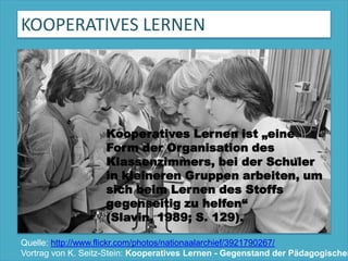 KOOPERATIVES LERNENKooperatives Lernen ist „eine Form der Organisation des Klassenzimmers, bei der Schüler in kleineren Gruppen arbeiten, um sich beim Lernen des Stoffs gegenseitig zu helfen“ (Slavin, 1989; S. 129).Quelle: http://www.flickr.com/photos/nationaalarchief/3921790267/Vortrag von K. Seitz-Stein: Kooperatives Lernen - Gegenstand der Pädagogischen Psychologie