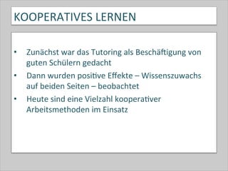 KOOPERATIVES	
  LERNEN	
  
•  Zunächst	
  war	
  das	
  Tutoring	
  als	
  Beschäkigung	
  von	
  
guten	
  Schülern	
  gedacht	
  
•  Dann	
  wurden	
  posi-ve	
  Eﬀekte	
  –	
  Wissenszuwachs	
  
auf	
  beiden	
  Seiten	
  –	
  beobachtet	
  
•  Heute	
  sind	
  eine	
  Vielzahl	
  koopera-ver	
  
Arbeitsmethoden	
  im	
  Einsatz	
  	
  
 