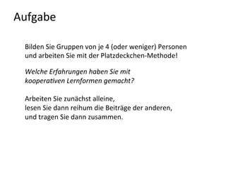 Aufgabe	
  
Bilden	
  Sie	
  Gruppen	
  von	
  je	
  4	
  (oder	
  weniger)	
  Personen	
  
und	
  arbeiten	
  Sie	
  mit	
  der	
  Platzdeckchen-­‐Methode!	
  
	
  
Welche	
  Erfahrungen	
  haben	
  Sie	
  mit	
  
koopera6ven	
  Lernformen	
  gemacht?	
  
	
  
Arbeiten	
  Sie	
  zunächst	
  alleine,	
  
lesen	
  Sie	
  dann	
  reihum	
  die	
  Beiträge	
  der	
  anderen,	
  
und	
  tragen	
  Sie	
  dann	
  zusammen.	
  
	
  
 