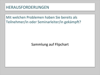 HERAUSFORDERUNGEN	
  
Mit	
  welchen	
  Problemen	
  haben	
  Sie	
  bereits	
  als	
  
Teilnehmer/in	
  oder	
  Seminarleiter/in	
  gekämpk?	
  
	
  
	
  	
  	
  	
  	
  	
  	
  	
  	
  	
  	
  	
  	
  	
  	
  	
  	
  	
  	
  	
  
	
  
Sammlung	
  auf	
  Flipchart	
  
 
