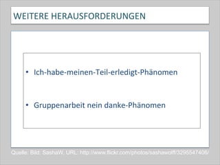 WEITERE	
  HERAUSFORDERUNGEN	
  
	
  
•  Ich-­‐habe-­‐meinen-­‐Teil-­‐erledigt-­‐Phänomen	
  
	
  
	
  
•  Gruppenarbeit	
  nein	
  danke-­‐Phänomen	
  
Quelle: Bild: SashaW, URL: http://www.flickr.com/photos/sashawolff/3295547406/
 