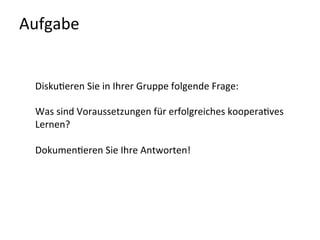 Aufgabe	
  	
  	
  
Disku-eren	
  Sie	
  in	
  Ihrer	
  Gruppe	
  folgende	
  Frage:	
  
	
  
Was	
  sind	
  Voraussetzungen	
  für	
  erfolgreiches	
  koopera-ves	
  
Lernen?	
  
	
  
Dokumen-eren	
  Sie	
  Ihre	
  Antworten!	
  	
  
	
  
	
  
	
  
 