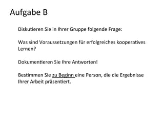 Aufgabe	
  B	
  	
  
Disku-eren	
  Sie	
  in	
  Ihrer	
  Gruppe	
  folgende	
  Frage:	
  
	
  
Was	
  sind	
  Voraussetzungen	
  für	
  erfolgreiches	
  koopera-ves	
  
Lernen?	
  
	
  
Dokumen-eren	
  Sie	
  Ihre	
  Antworten!	
  	
  
	
  
Bes-mmen	
  Sie	
  zu	
  Beginn	
  eine	
  Person,	
  die	
  die	
  Ergebnisse	
  
Ihrer	
  Arbeit	
  präsen-ert.	
  
	
  
	
  
 