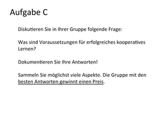Aufgabe	
  C	
  	
  
Disku-eren	
  Sie	
  in	
  Ihrer	
  Gruppe	
  folgende	
  Frage:	
  
	
  
Was	
  sind	
  Voraussetzungen	
  für	
  erfolgreiches	
  koopera-ves	
  
Lernen?	
  
	
  
Dokumen-eren	
  Sie	
  Ihre	
  Antworten!	
  	
  
	
  
Sammeln	
  Sie	
  möglichst	
  viele	
  Aspekte.	
  Die	
  Gruppe	
  mit	
  den	
  
besten	
  Antworten	
  gewinnt	
  einen	
  Preis.	
  
	
  
	
  
 