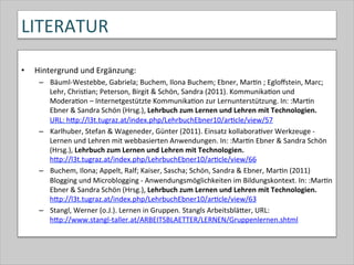 LITERATUR	
  
•  Hintergrund	
  und	
  Ergänzung:	
  
–  Bäuml-­‐Westebbe,	
  Gabriela;	
  Buchem,	
  Ilona	
  Buchem;	
  Ebner,	
  Mar-n	
  ;	
  Egloﬀstein,	
  Marc;	
  
Lehr,	
  Chris-an;	
  Peterson,	
  Birgit	
  &	
  Schön,	
  Sandra	
  (2011).	
  Kommunika-on	
  und	
  
Modera-on	
  –	
  Internetgestützte	
  Kommunika-on	
  zur	
  Lernunterstützung.	
  In:	
  :Mar-n	
  
Ebner	
  &	
  Sandra	
  Schön	
  (Hrsg.),	
  Lehrbuch	
  zum	
  Lernen	
  und	
  Lehren	
  mit	
  Technologien.	
  
URL:	
  hQp://l3t.tugraz.at/index.php/LehrbuchEbner10/ar-cle/view/57	
  
–  Karlhuber,	
  Stefan	
  &	
  Wageneder,	
  Günter	
  (2011).	
  Einsatz	
  kollabora-ver	
  Werkzeuge	
  -­‐	
  
Lernen	
  und	
  Lehren	
  mit	
  webbasierten	
  Anwendungen.	
  In:	
  :Mar-n	
  Ebner	
  &	
  Sandra	
  Schön	
  
(Hrsg.),	
  Lehrbuch	
  zum	
  Lernen	
  und	
  Lehren	
  mit	
  Technologien.	
  
hQp://l3t.tugraz.at/index.php/LehrbuchEbner10/ar-cle/view/66	
  
–  Buchem,	
  Ilona;	
  Appelt,	
  Ralf;	
  Kaiser,	
  Sascha;	
  Schön,	
  Sandra	
  &	
  Ebner,	
  Mar-n	
  (2011)	
  
Blogging	
  und	
  Microblogging	
  -­‐	
  Anwendungsmöglichkeiten	
  im	
  Bildungskontext.	
  In:	
  :Mar-n	
  
Ebner	
  &	
  Sandra	
  Schön	
  (Hrsg.),	
  Lehrbuch	
  zum	
  Lernen	
  und	
  Lehren	
  mit	
  Technologien.	
  
hQp://l3t.tugraz.at/index.php/LehrbuchEbner10/ar-cle/view/63	
  	
  	
  
–  Stangl,	
  Werner	
  (o.J.).	
  Lernen	
  in	
  Gruppen.	
  Stangls	
  ArbeitsbläQer,	
  URL:	
  
hQp://www.stangl-­‐taller.at/ARBEITSBLAETTER/LERNEN/Gruppenlernen.shtml	
  	
  
 