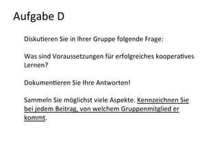 Aufgabe	
  D	
  	
  
Disku-eren	
  Sie	
  in	
  Ihrer	
  Gruppe	
  folgende	
  Frage:	
  
	
  
Was	
  sind	
  Voraussetzungen	
  für	
  erfolgreiches	
  koopera-ves	
  
Lernen?	
  
	
  
Dokumen-eren	
  Sie	
  Ihre	
  Antworten!	
  	
  
	
  
Sammeln	
  Sie	
  möglichst	
  viele	
  Aspekte.	
  Kennzeichnen	
  Sie	
  
bei	
  jedem	
  Beitrag,	
  von	
  welchem	
  Gruppenmitglied	
  er	
  
kommt.	
  
	
  
	
  
 
