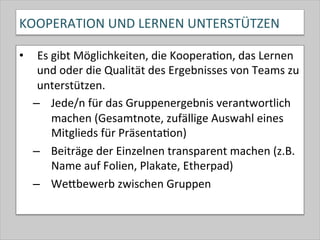 KOOPERATION	
  UND	
  LERNEN	
  UNTERSTÜTZEN	
  
•  Es	
  gibt	
  Möglichkeiten,	
  die	
  Koopera-on,	
  das	
  Lernen	
  
und	
  oder	
  die	
  Qualität	
  des	
  Ergebnisses	
  von	
  Teams	
  zu	
  
unterstützen.	
  
–  Jede/n	
  für	
  das	
  Gruppenergebnis	
  verantwortlich	
  
machen	
  (Gesamtnote,	
  zufällige	
  Auswahl	
  eines	
  
Mitglieds	
  für	
  Präsenta-on)	
  
–  Beiträge	
  der	
  Einzelnen	
  transparent	
  machen	
  (z.B.	
  
Name	
  auf	
  Folien,	
  Plakate,	
  Etherpad)	
  
–  WeQbewerb	
  zwischen	
  Gruppen	
  
 