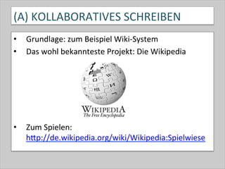 (A)	
  KOLLABORATIVES	
  SCHREIBEN	
  
•  Grundlage:	
  zum	
  Beispiel	
  Wiki-­‐System	
  
•  Das	
  wohl	
  bekannteste	
  Projekt:	
  Die	
  Wikipedia	
  
	
  
•  Zum	
  Spielen:	
  	
  
hQp://de.wikipedia.org/wiki/Wikipedia:Spielwiese	
  	
  
 