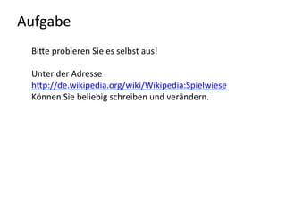 Aufgabe	
  
BiQe	
  probieren	
  Sie	
  es	
  selbst	
  aus!	
  	
  
	
  
Unter	
  der	
  Adresse	
  	
  
hQp://de.wikipedia.org/wiki/Wikipedia:Spielwiese	
  	
  
Können	
  Sie	
  beliebig	
  schreiben	
  und	
  verändern.	
  
	
  
	
  
	
  
	
  
	
  
 