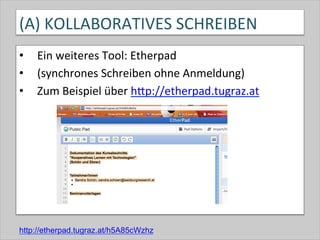 (A)	
  KOLLABORATIVES	
  SCHREIBEN	
  
•  Ein	
  weiteres	
  Tool:	
  Etherpad	
  
•  (synchrones	
  Schreiben	
  ohne	
  Anmeldung)	
  
•  Zum	
  Beispiel	
  über	
  hQp://etherpad.tugraz.at	
  	
  
http://etherpad.tugraz.at/h5A85cWzhz
 