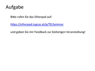 Aufgabe	
  
BiQe	
  rufen	
  Sie	
  das	
  Etherpad	
  auf:	
  
	
  
hQps://etherpad.tugraz.at/p/TELSeminar	
  	
  
	
  
und	
  geben	
  Sie	
  mir	
  Feedback	
  zur	
  bisherigen	
  Veranstaltung!	
  
	
  
	
  
	
  
 