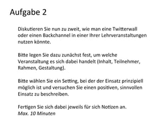 Aufgabe	
  2	
  
Disku-eren	
  Sie	
  nun	
  zu	
  zweit,	
  wie	
  man	
  eine	
  TwiQerwall	
  
oder	
  einen	
  Backchannel	
  in	
  einer	
  Ihrer	
  Lehrveranstaltungen	
  
nutzen	
  könnte.	
  	
  
	
  
BiQe	
  legen	
  Sie	
  dazu	
  zunächst	
  fest,	
  um	
  welche	
  
Veranstaltung	
  es	
  sich	
  dabei	
  handelt	
  (Inhalt,	
  Teilnehmer,	
  
Rahmen,	
  Gestaltung).	
  
	
  
BiQe	
  wählen	
  Sie	
  ein	
  Sewng,	
  bei	
  der	
  der	
  Einsatz	
  prinzipiell	
  
möglich	
  ist	
  und	
  versuchen	
  Sie	
  einen	
  posi-ven,	
  sinnvollen	
  
Einsatz	
  zu	
  beschreiben.	
  
	
  
Fer-gen	
  Sie	
  sich	
  dabei	
  jeweils	
  für	
  sich	
  No-zen	
  an.	
  	
  
Max.	
  10	
  Minuten	
  
	
  
 