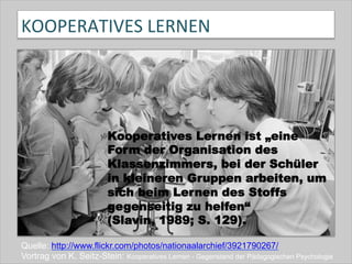 KOOPERATIVES	
  LERNEN	
  
Quelle: http://www.flickr.com/photos/nationaalarchief/3921790267/
Vortrag von K. Seitz-Stein: Kooperatives Lernen - Gegenstand der Pädagogischen Psychologie
Kooperatives Lernen ist „eine
Form der Organisation des
Klassenzimmers, bei der Schüler
in kleineren Gruppen arbeiten, um
sich beim Lernen des Stoffs
gegenseitig zu helfen“
(Slavin, 1989; S. 129).
 