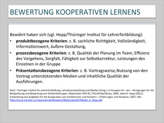 BEWERTUNG	
  KOOPERATIVEN	
  LERNENS	
  
Bewährt	
  haben	
  sich	
  (vgl.	
  Hepp/Thüringer	
  Ins-tut	
  für	
  Lehrerfortbildung):	
  
•  produktbezogene	
  Kriterien:	
  z.	
  B.	
  sachliche	
  Rich-gkeit,	
  Vollständigkeit,	
  
Informa-onswert,	
  äußere	
  Gestaltung,	
  
•  prozessbezogene	
  Kriterien:	
  z.	
  B.	
  Qualität	
  der	
  Planung	
  im	
  Team,	
  Eﬃzienz	
  
des	
  Vorgehens,	
  Sorgfalt,	
  Fähigkeit	
  zur	
  Selbstkorrektur,	
  Leistungen	
  des	
  
Einzelnen	
  in	
  der	
  Gruppe	
  	
  
•  PräsentaConsbezogene	
  Kriterien:	
  z.	
  B.	
  Vortragsweise,	
  Nutzung	
  von	
  den	
  
Vortrag	
  unterstützenden	
  Medien	
  und	
  inhaltliche	
  Qualität	
  der	
  
Ausführungen.	
  
	
  
Nach	
  	
  Thüringer	
  Ins-tut	
  für	
  Lehrerfortbildung,	
  Lehrplanentwicklung	
  und	
  Medien	
  (Hrsg.):	
  In	
  Gruppen	
  ler-­‐	
  nen	
  –	
  Anregungen	
  für	
  die	
  
Beobachtung	
  und	
  Bewertung	
  von	
  Schülerleistungen.	
  Materialien	
  Hek	
  92,	
  ThILLM	
  Bad	
  Berka,	
  2004;	
  siehe	
  R.	
  Hepp	
  (2011).	
  
Entwicklung	
  von	
  Aufgaben	
  für	
  die	
  Koopera-on	
  von	
  Schülerinnen	
  und	
  Schülern	
  –	
  Erfahrungen	
  und	
  Hinweise,	
  2007,	
  URL:	
  
hQp://sinus-­‐transfer.uni-­‐bayreuth.de/ﬁleadmin/MaterialienBT/Modul_8_Hepp.pdf	
  	
  
 
