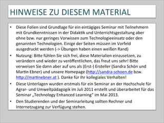 HINWEISE	
  ZU	
  DIESEM	
  MATERIAL	
  
•  Diese	
  Folien	
  sind	
  Grundlage	
  für	
  ein	
  eintägiges	
  Seminar	
  mit	
  Teilnehmern	
  
mit	
  Grundkenntnissen	
  in	
  der	
  Didak-k	
  und	
  Unterrichtsgestaltung	
  aber	
  
ohne	
  bzw.	
  nur	
  geringes	
  Vorwissen	
  zum	
  Technologieeinsatz	
  oder	
  den	
  
genannten	
  Technologien.	
  Einige	
  der	
  Seiten	
  müssen	
  im	
  Vorfeld	
  
ausgedruckt	
  werden	
  (-­‐>	
  Übungen	
  haben	
  einen	
  weißen	
  Rand)	
  
•  Nutzung:	
  BiQe	
  fühlen	
  Sie	
  sich	
  frei,	
  diese	
  Materialien	
  einzusetzen,	
  zu	
  
verändern	
  und	
  wieder	
  zu	
  veröﬀentlichen,	
  das	
  freut	
  uns	
  sehr!	
  BiQe	
  
verweisen	
  Sie	
  dann	
  aber	
  auf	
  uns	
  als	
  (Erst-­‐)	
  Ersteller	
  (Sandra	
  Schön	
  und	
  
Mar-n	
  Ebner)	
  und	
  unsere	
  Homepage	
  (hQp://sandra-­‐schoen.de	
  bzw.	
  
hQp://mar-nebner.at	
  ).	
  Danke	
  für	
  Ihr	
  kollegiales	
  Verhalten!	
  
•  Diese	
  Unterlagen	
  wurden	
  erstmals	
  für	
  ein	
  Seminar	
  an	
  der	
  Hochschule	
  für	
  
Agrar-­‐	
  und	
  Umweltpädagogik	
  im	
  Juli	
  2011	
  erstellt	
  und	
  überarbeitet	
  für	
  das	
  
Seminar	
  „Technology	
  Enhanced	
  Learning“	
  im	
  Mai	
  2013.	
  
•  Den	
  Studierenden	
  und	
  der	
  Seminarleitung	
  sollten	
  Rechner	
  und	
  
Internetzugang	
  zur	
  Verfügung	
  stehen.	
  
 