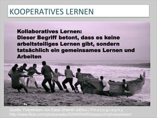 KOOPERATIVES	
  LERNEN	
  
Quelle: Fotostream von Easa Shamih (eEko) | P.h.o.t.o.g.r.a.p.h.y
http://www.flickr.com/photos/eeko/5254059460/sizes/z/in/photostream/
Kollaboratives Lernen:
Dieser Begriff betont, dass es keine
arbeitsteiliges Lernen gibt, sondern
tatsächlich ein gemeinsames Lernen und
Arbeiten
 