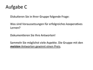 Aufgabe	
  C	
  	
  
Disku-eren	
  Sie	
  in	
  Ihrer	
  Gruppe	
  folgende	
  Frage:	
  
	
  
Was	
  sind	
  Voraussetzungen	
  für	
  erfolgreiches	
  koopera-ves	
  
Lernen?	
  
	
  
Dokumen-eren	
  Sie	
  Ihre	
  Antworten!	
  	
  
	
  
Sammeln	
  Sie	
  möglichst	
  viele	
  Aspekte.	
  Die	
  Gruppe	
  mit	
  den	
  
meisten	
  Antworten	
  gewinnt	
  einen	
  Preis.	
  
	
  
	
  
 