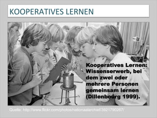 KOOPERATIVES	
  LERNEN	
  
Quelle: http://www.flickr.com/photos/nationaalarchief/3921790267/
Kooperatives Lernen:
Wissenserwerb, bei
dem zwei oder
mehrere Personen
gemeinsam lernen
(Dillenbourg 1999).
 