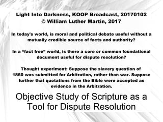 Objective Study of Scripture as a
Tool for Dispute Resolution
Light Into Darkness, KOOP Broadcast, 20170102
© William Luther Martin, 2017
In today's world, is moral and political debate useful without a
mutually credible source of facts and authority?
In a “fact free” world, is there a core or common foundational
document useful for dispute resolution?
Thought experiment: Suppose the slavery question of
1860 was submitted for Arbitration, rather than war. Suppose
further that quotations from the Bible were accepted as
evidence in the Arbitration.
 