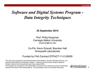 1 
Software and Digital Systems Program - 
Data Integrity Techniques 
25 September 2014 
Prof. Philip Koopman 
Carnegie Mellon University 
koopman@cmu.edu 
Co-PIs: Kevin Driscoll, Brendan Hall 
Honeywell Laboratories 
Funded by FAA Contract DTFACT-11-C-00005 
This work was supported by the Federal Aviation Administration, Aircraft Certification Service, and 
Assistant Administration for NextGen, William J. Hughes Technical Center, Aviation Research 
Division, Atlantic City International Airport, New Jersey 08405. 
The findings and conclusions in this presentation are those of the author(s) and do not necessarily 
represent the views of the funding agency. This presentation does not constitute FAA policy. 
 