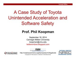 A Case Study of Toyota 
Unintended Acceleration and 
Software Safety 
© Copyright 2014, Philip Koopman. CC Attribution 4.0 International license. 
1 
Prof. Phil Koopman 
September 18, 2014 
Carnegie Mellon University 
koopman@cmu.edu 
betterembsw.blogspot.com 
http://creativecommons.org/licenses/by/4.0/legalcode 
 