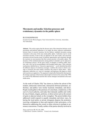 Movements and media: Selection processes and 
evolutionary dynamics in the public sphere 
RUUD KOOPMANS 
Faculteit Sociale Wetenschappen, Vrije Universiteit/Free University, Amsterdam, 
The Netherlands 
Abstract. This article argues that the decisive part of the interaction between social 
movements and political authorities is no longer the direct, physical confrontation 
between them in concrete locations, but the indirect, mediated encounters among 
contenders in the arena of the mass media public sphere. Authorities react to social 
movement activities if and as they are depicted in the mass media, and conversely 
movement activists become aware of political opportunities and constraints through 
the reactions (or non-reactions) that their actions provoke in the public sphere. The 
dynamics of this mediated interaction among political contenders can be analyzed as 
an evolutionary process. Of the great variety of attempts to mobilize public atten-tion, 
only a few can be accommodated in the bounded media space. Three selection 
mechanisms–labelled here as “discursive opportunities” – can be identified that affect 
the diffusion chances of contentious messages: visibility (the extent to which a mes-sage 
is covered by the mass media), resonance (the extent to which others – allies, 
opponents, authorities, etc.–react to a message), and legitimacy (the degree to which 
such reactions are supportive). The argument is empirically illustrated by showing how 
the strategic repertoire of the German radical right evolved over the course of the 1990s 
as a result of the differential reactions that various strategies encountered in the mass 
media arena. 
As the work of Charles Tilly1 has shown us, before the advent of the 
modern, democratic nation-state, interactions between protesters, au-thorities, 
and publics were mostly localized, immediate, and direct. 
People would gather at the premises of a merchant, a landowner, or the 
seat of a local authority, and make their demands audible and visible 
by way of chants, slogans, petitions, or direct action such as the seizure 
of grain or physical attack on the wrongdoer. The power-holders thus 
addressed would respond in equally immediate and direct ways, by 
having the local police or private strongmen disperse the protesters, 
receiving a delegation to hear and respond to their grievances, or by 
themselves addressing the crowd, to rebut criticism or perhaps to an-nounce 
concessions. Usually, neither of the parties directly involved in 
Theory and Society 33: 367–391, 2004. 
⃝C 2004 Kluwer Academic Publishers. Printed in the Netherlands. 
 