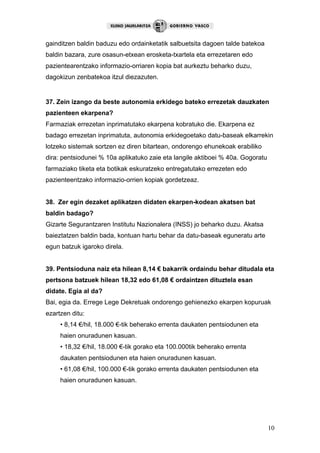 10
gainditzen baldin baduzu edo ordainketatik salbuetsita dagoen talde batekoa
baldin bazara, zure osasun-etxean erosketa-txartela eta errezetaren edo
pazientearentzako informazio-orriaren kopia bat aurkeztu beharko duzu,
dagokizun zenbatekoa itzul diezazuten.
37. Zein izango da beste autonomia erkidego bateko errezetak dauzkaten
pazienteen ekarpena?
Farmaziak errezetan inprimatutako ekarpena kobratuko die. Ekarpena ez
badago errezetan inprimatuta, autonomia erkidegoetako datu-baseak elkarrekin
lotzeko sistemak sortzen ez diren bitartean, ondorengo ehunekoak erabiliko
dira: pentsiodunei % 10a aplikatuko zaie eta langile aktiboei % 40a. Gogoratu
farmaziako tiketa eta botikak eskuratzeko entregatutako errezeten edo
pazienteentzako informazio-orrien kopiak gordetzeaz.
38. Zer egin dezaket aplikatzen didaten ekarpen-kodean akatsen bat
baldin badago?
Gizarte Segurantzaren Institutu Nazionalera (INSS) jo beharko duzu. Akatsa
baieztatzen baldin bada, kontuan hartu behar da datu-baseak eguneratu arte
egun batzuk igaroko direla.
39. Pentsioduna naiz eta hilean 8,14 € bakarrik ordaindu behar ditudala eta
pertsona batzuek hilean 18,32 edo 61,08 € ordaintzen dituztela esan
didate. Egia al da?
Bai, egia da. Errege Lege Dekretuak ondorengo gehienezko ekarpen kopuruak
ezartzen ditu:
• 8,14 €/hil, 18.000 €-tik beherako errenta daukaten pentsiodunen eta
haien onuradunen kasuan.
• 18,32 €/hil, 18.000 €-tik gorako eta 100.000tik beherako errenta
daukaten pentsiodunen eta haien onuradunen kasuan.
• 61,08 €/hil, 100.000 €-tik gorako errenta daukaten pentsiodunen eta
haien onuradunen kasuan.
 