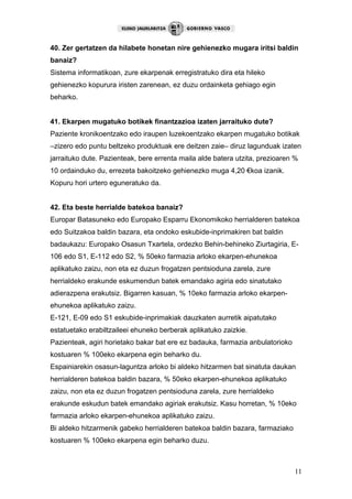 11
40. Zer gertatzen da hilabete honetan nire gehienezko mugara iritsi baldin
banaiz?
Sistema informatikoan, zure ekarpenak erregistratuko dira eta hileko
gehienezko kopurura iristen zarenean, ez duzu ordainketa gehiago egin
beharko.
41. Ekarpen mugatuko botikek finantzazioa izaten jarraituko dute?
Paziente kronikoentzako edo iraupen luzekoentzako ekarpen mugatuko botikak
–zizero edo puntu beltzeko produktuak ere deitzen zaie– diruz lagunduak izaten
jarraituko dute. Pazienteak, bere errenta maila alde batera utzita, prezioaren %
10 ordainduko du, errezeta bakoitzeko gehienezko muga 4,20 €koa izanik.
Kopuru hori urtero eguneratuko da.
42. Eta beste herrialde batekoa banaiz?
Europar Batasuneko edo Europako Esparru Ekonomikoko herrialderen batekoa
edo Suitzakoa baldin bazara, eta ondoko eskubide-inprimakiren bat baldin
badaukazu: Europako Osasun Txartela, ordezko Behin-behineko Ziurtagiria, E-
106 edo S1, E-112 edo S2, % 50eko farmazia arloko ekarpen-ehunekoa
aplikatuko zaizu, non eta ez duzun frogatzen pentsioduna zarela, zure
herrialdeko erakunde eskumendun batek emandako agiria edo sinatutako
adierazpena erakutsiz. Bigarren kasuan, % 10eko farmazia arloko ekarpen-
ehunekoa aplikatuko zaizu.
E-121, E-09 edo S1 eskubide-inprimakiak dauzkaten aurretik aipatutako
estatuetako erabiltzaileei ehuneko berberak aplikatuko zaizkie.
Pazienteak, agiri horietako bakar bat ere ez badauka, farmazia anbulatorioko
kostuaren % 100eko ekarpena egin beharko du.
Espainiarekin osasun-laguntza arloko bi aldeko hitzarmen bat sinatuta daukan
herrialderen batekoa baldin bazara, % 50eko ekarpen-ehunekoa aplikatuko
zaizu, non eta ez duzun frogatzen pentsioduna zarela, zure herrialdeko
erakunde eskudun batek emandako agiriak erakutsiz. Kasu horretan, % 10eko
farmazia arloko ekarpen-ehunekoa aplikatuko zaizu.
Bi aldeko hitzarmenik gabeko herrialderen batekoa baldin bazara, farmaziako
kostuaren % 100eko ekarpena egin beharko duzu.
 