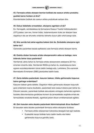12
43. Farmazia arloko ekarpen berrian botikak eta osasun arloko produktu
guztiak barne hartzen al dira?
Koordainketan botikak eta osasun arloko produktuak sartzen dira.
44. Eskuz idatzitako errezetetan, ekarpena agertzen al da?
Ez. Horregatik, ezinbestekoa da farmaziara Osasun Txartel Indibidualarekin
(OTI) joatea; izan ere, horren bidez, tratamenduaren truke zer ekarpen tasa
dagokizun eta zer ehuneko ordaindu beharko duzun jakin ahal izango dute.
45. Nire senide bat zahar-egoitza batean bizi da. Zenbateko ekarpena egin
behar du?
Gainerako pazienteei bezala aplikatuko zaie farmazia arloko ekarpen berria.
46. Esleitu dioten farmazia arloko ekarpenarekin ados ez badago, nora
bideratu behar duzu pazientea?
Herritarrak ulertu behar du farmazia arloko ekarpenaren esleipena 2011ko
errentan oinarritu dela. Herritarrak INSSra jo behar du, ezadostasuna bere
egoera soziolaboralarekin lotuta baldin badago edo, Lanbidera, Diru-sarrerak
Bermatzeko Errentaren (DBE) jasotzailea baldin bada.
47. Gerta daiteke pazienteak, kasuren batean, hileko gehienezko kopurua
baino gehiago ordaintzea?
Kasuren batean gerta daiteke. Dagokion hileko gehienezko ekarpen kopurutik
gora ordaintzen duena itzultzeko, pazienteak bere osasun-etxera joan behar du.
Edozein kasutan, pazienteak botikak eskuratzeko entregatu beharreko agiriekin
lotutako dokumentazioa gordetzea komeni da (errezetetako argibide-orriak eta
farmazietako erosketa-tiketak), egokitzat jotzen dituen erreklamazioak egiteko.
48. Zein kasutan eska dezake pazienteak Administrazioak dirua itzultzea?
Bi kasuetan eska dezake pazienteak farmazia arloko ekarpena itzultzea:
• Farmazia arloko ekarpenean kobrantza desegoki bat egin badiote.
• Euskaditik kanpo botikak hartu baldin baditu eta hileko
gehienezko kopurua gainditu badu.
 