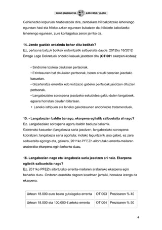 4
Gehienezko kopuruak hilabetekoak dira, zenbaketa hil bakoitzeko lehenengo
egunean hasi eta hileko azken egunean bukatzen da; hilabete bakoitzeko
lehenengo egunean, zure kontagailua zeron jarriko da.
14. Jende guztiak ordaindu behar ditu botikak?
Ez, pertsona batzuk botikak ordaintzetik salbuetsita daude. 2012ko 16/2012
Errege Lege Dekretuak ondoko kasuak jasotzen ditu (OTI001 ekarpen-kodea):
• Sindrome toxikoa daukaten pertsonak.
• Ezintasunen bat daukaten pertsonak, beren araudi berezian jasotako
kasuetan.
• Gizarteratze errentak edo kotizazio gabeko pentsioak jasotzen dituzten
pertsonak.
• Langabeziako sorospena jasotzeko eskubidea galdu duten langabeek,
egoera horretan dauden bitartean.
• Laneko istripuen eta laneko gaixotasunen ondoriozko tratamenduak.
15. - Langabezian baldin banago, ekarpena egitetik salbuetsita al nago?
Ez. Langabeziako sorospena agortu baldin baduzu bakarrik.
Gainerako kasuetan (langabezia saria jasotzen; langabeziako sorospena
kobratzen; langabezia saria agortuta; inolako laguntzarik jaso gabe), ez zara
salbuetsita egongo eta, gainera, 2011ko PFEZn aitortutako errenta-mailaren
araberako ekarpena egin beharko duzu.
16. Langabezian nago eta langabezia saria jasotzen ari naiz. Ekarpena
egitetik salbuetsita nago?
Ez. 2011ko PFEZn aitortutako errenta-mailaren araberako ekarpena egin
beharko duzu. Ondoren erantsita dagoen koadroari jarraiki, honakoa izango da
ekarpena:
Urtean 18.000 euro baino gutxiagoko errenta OTI003 Prezioaren % 40
Urtean 18.000 eta 100.000 € arteko errenta OTI004 Prezioaren % 50
 