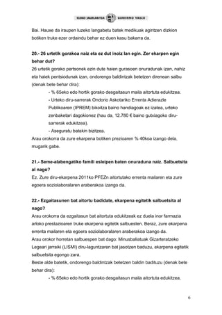 6
Bai. Hauxe da iraupen luzeko langabetu batek medikuak agintzen dizkion
botiken truke ezer ordaindu behar ez duen kasu bakarra da.
20.- 26 urtetik gorakoa naiz eta ez dut inoiz lan egin. Zer ekarpen egin
behar dut?
26 urtetik gorako pertsonek ezin dute haien gurasoen onuradunak izan, nahiz
eta haiek pentsiodunak izan, ondorengo baldintzak betetzen direnean salbu
(denak bete behar dira):
- % 65eko edo hortik gorako desgaitasun maila aitortuta edukitzea.
- Urteko diru-sarrerak Ondorio Askotariko Errenta Adierazle
Publikoaren (IPREM) bikoitza baino handiagoak ez izatea, urteko
zenbaketari dagokionez (hau da, 12.780 € baino gutxiagoko diru-
sarrerak edukitzea).
- Aseguratu batekin bizitzea.
Arau orokorra da zure ekarpena botiken prezioaren % 40koa izango dela,
mugarik gabe.
21.- Seme-alabengatiko famili esleipen baten onuraduna naiz. Salbuetsita
al nago?
Ez. Zure diru-ekarpena 2011ko PFEZn aitortutako errenta mailaren eta zure
egoera soziolaboralaren araberakoa izango da.
22.- Ezgaitasunen bat aitortu badidate, ekarpena egitetik salbuetsita al
nago?
Arau orokorra da ezgaitasun bat aitortuta edukitzeak ez duela inor farmazia
arloko prestazioaren truke ekarpena egitetik salbuesten. Beraz, zure ekarpena
errenta mailaren eta egoera soziolaboralaren araberakoa izango da.
Arau orokor horretan salbuespen bat dago: Minusbaliatuak Gizarteratzeko
Legeari jarraiki (LISMI) diru-laguntzaren bat jasotzen baduzu, ekarpena egitetik
salbuetsita egongo zara.
Beste alde batetik, ondorengo baldintzak betetzen baldin badituzu (denak bete
behar dira):
- % 65eko edo hortik gorako desgaitasun maila aitortuta edukitzea.
 