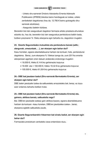 7
- Urteko diru-sarrerak Ondorio Askotariko Errenta Adierazle
Publikoaren (IPREM) bikoitza baino handiagoak ez izatea, urteko
zenbaketari dagokionez (hau da, 12.780 € baino gutxiagoko diru-
sarrerak edukitzea).
- Aseguratu batekin bizitzea.
Berarekin bizi den aseguratuari dagokion farmazia arloko prestazio-ehunekoa
edukiko du, hau da, berarekin bizi den aseguratua pentsioduna baldin bada,
botiken prezioaren % 10eko ekarpena egin beharko du, dagozkion mugekin.
23. Gizarte Segurantzako mutualista eta pentsioduna banaiz (adib.:
alargunak, umezurtzak, …), zer ekarpen egin behar dut?
Kasu horretan, egoera abantailatsuena hartzen da kontuan; hots, pentsiodunei
dagokiena. Beraz, zure ekarpena % 10ekoa izango da, zure 2011ko errenta
aitorpenean agertzen ziren datuen araberako ondorengo mugekin:
< 18.000 €, hileko 8,14 €-ko gehienezko kopurua
≥ 18.000 eta < 100.000 €, hileko 18,32 €-ko gehienezko kopurua
> 100.000 €, hileko 61,08 €-ko gehienezko kopurua
24.- DBE bat jasotzen badut (Diru-sarrerak Bermatzeko Errenta), zer
ekarpen egin behar dut?
DBE baten jasotzaile izatea da salbuesteko arrazoietako bat, beraz, ez duzu
ezer ordaindu beharko botiken truke.
25.- DBE bat jasotzen badut (Diru-sarrerak Bermatzeko Errenta) eta,
gainera, aktiboa banaiz, salbuetsita nago?
Bai. DBEren jasotzaile izateaz gain aktiboa bazara, egoera abantailatsuena
hartzen da kontuan –kasu honetan, DBEren jasotzailea izatea–, beraz,
ekarpena egitetik salbuetsita zaude.
26. Gizarte Segurantzarekin hitzarmen bat sinatu badut, zer ekarpen egin
behar dut?
Farmaziako produktuen zenbateko osoa ordainduko duzu.
 