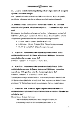 8
27.- Langilea naiz eta kotizazio gabeko pentsio bat jasotzen dut. Ekarpena
egitetik salbuetsita al nago?
Bai. Egoera abantailatsuena hartzen da kontuan –hau da, kotizazio gabeko
pentsio bat kobratzea– eta, beraz, ekarpena egitetik salbuetsita zaude.
28. Aktiboa naiz eta kotizaziopeko pentsio bat jasotzen dut (adibidez,
umezurztasunagatikoa, alarguntasunagatikoa, …). Zer ekarpen egin behar
dut?
Zure egoera abantailatsuena hartzen da kontuan –kotizaziopeko pentsio bat
kobratzea–, beraz, zure ekarpena % 10ekoa izango da, zure 2011ko errenta
aitorpenean agertzen ziren datuen araberako ondorengo mugekin:
< 18.000 €, hileko 8,14 €-ko gehienezko kopurua
≥ 18.000 eta < 100.000 €, hileko 18,32 €-ko gehienezko kopurua
> 100.000 €, hileko 61,08 €-ko gehienezko kopurua
29.- Atzerritarra naiz eta ez daukat legezko egoitza baimenik, baina
urtebete baino gehiago da Euskal Autonomia Erkidegoan erroldatuta
nagoela. Zer ekarpen egin behar dut?
Botikaren prezioaren % 40 ordaindu beharko duzu.
30.- Atzerritarra naiz eta ez daukat legezko egoitza baimenik, baina
urtebete baino gehiago da Euskal Autonomia Erkidegoan erroldatuta
nagoela eta 65tik gorakoa naiz. Zer ekarpen egin behar dut?
Botikaren prezioaren % 40 ordaindu beharko duzu.
Salbuespen bat dago: unibertsalizatuta bazeunden (26/1988 Dekretua) eta
2012ko apirilaren 24a baino lehen botikak doan bazeneuzkan, kasu horretan
prezioaren % 10eko ekarpena egin beharko duzu, ekarpen mugarik gabe.
31.- Atzerritarra naiz, ez daukat legezko egoitza baimenik eta EAEn
urtebete jarraian baino denbora gutxiago daramat erroldatuta. Zer ekarpen
egin behar dut?
Hauxe izango da zure ekarpena:
- 18 urtetik beherakoa bazara: botikaren prezioaren % 40
- 18 urtetik gorakoa bazara: botikaren prezioaren % 100
 