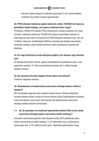 9
- Haurdun baldin bazaude: botikaren prezioaren % 40, haurdunaldiko,
erditzeko eta erditze ondoko laguntzarako.
32. PFEZ aitorpen bateratua egiten badut eta urteko 100.000 €-ko kopurua
gainditzen baldin badugu, zer kopuru ordaindu behar dugu?
Printzipioz, INSSk OTI kodeak PFEZ aitorpenaren arabera esleitzen du. Kasu
honetan, bateratua izanik eta 100.000 €-ko kopurua gainditzen duenez, bi
ezkonlagunei (eta haien onuradunei) OTI 005 ekarpena esleituko zaie, hau da,
% 60koa. Hala ere, erabiltzaileak INSSra jo dezake eta aldaketa bat eskatu.
Kasuaren arabera, gerta daiteke farmazia arloko ekarpenean gutxitze bat
ekartzea.
33. Ez nago behartuta errenta aitorpena egitera. Zer ekarpen egin beharko
dut?
Ez badago berariazko oharrik, egoera abantailatsuena aplikatuko zaizu, zure
egoeraren arabera: % 10koa pentsiodunen kasuan eta % 40koa langile
aktiboen kasuan.
34. Zer ekarpen-ehuneko dagokie titular baten onuradunei?
Titularrari dagokion berbera.
35. Osakidetzako errezetak beste autonomia erkidego batean erabili al
ditzaket?
Bai. Errezetetan agertzen den ekarpen-kodea Osasun Sistema Nazional
osorako berbera denez, kode hori barne hartzen duten Osakidetzako errezeten
truke normaltasun osoz eman ahal izango dira botikak beste autonomia
erkidego bateko edozein farmaziatan.
1.1 36. Zer gertatzen da medikuek agindutako botikak EAE ez den beste
autonomia erkidego batean eskuratzen baldin baditugu?
Errezetan inprimatuta agertzen den ekarpen-kodea (OTI) aplikatuko zaizu.
Kodea inprimatuta ez baldin badago, % 10 ordainduko duzu, pentsioduna
izanez gero eta, % 40, aktiboa izanez gero. Hilabeteko gehienezko muga
 