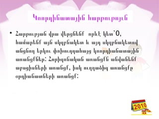 Կոորդինատային հարթութոյւն
• `0,Հարթության վրա վերցնենք որևէ կետ
համարենք այն սկզբնակետ և այդ սկզբնակետով
անցնող երկու փոխուղղահայց կոորդիանատային
:առանցքներ Հորիզոնական առանցքն անվանենք
,աբսցիսների առանցք իսկ ուղղաձիգ առանցքը
:օրդիանատների առանցք
 