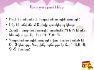 Առաջադրանքներ
• :Ինչն են անվանում կոորդիանատային առանցք
• 0 :Ինչ են անվանում թիվը պատկերող կետը
• Հաշվիր կոորդիանատային առանցքի m և n կետերի
հեռավորւթյունը, եթե m=7,n=4:
• Կոորդիանատային առանցքի վրա նշանակաված են
0 3 : -3,6,-6,և կետերը Կարկինը օգնությամբ նշեք
9,-9 :կետերը
 