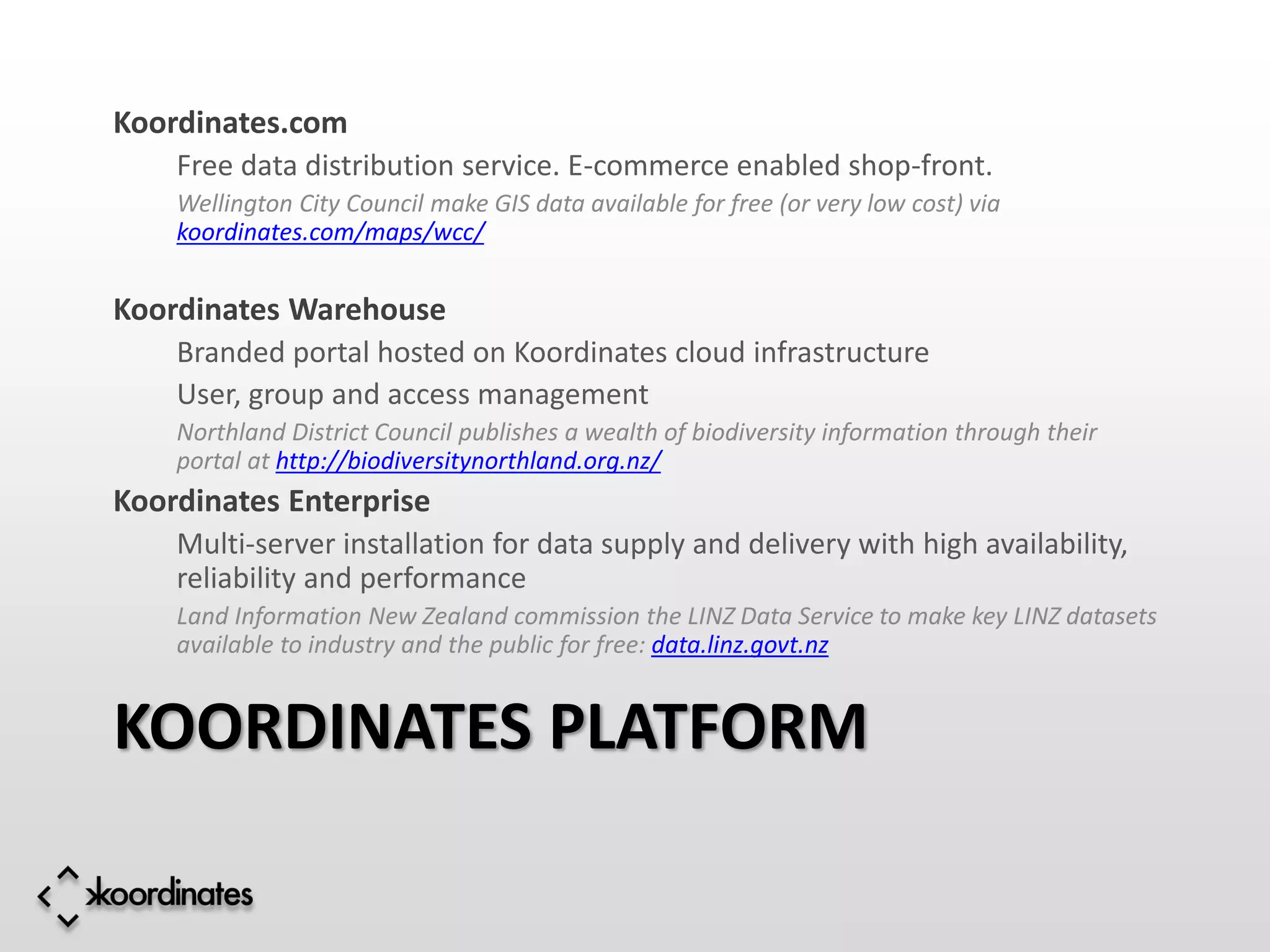 Koordinates.com
    Free data distribution service. E-commerce enabled shop-front.
    Wellington City Council make GIS data available for free (or very low cost) via
    koordinates.com/maps/wcc/


Koordinates Warehouse
    Branded portal hosted on Koordinates cloud infrastructure
    User, group and access management
    Northland District Council publishes a wealth of biodiversity information through their
    portal at http://biodiversitynorthland.org.nz/
Koordinates Enterprise
    Multi-server installation for data supply and delivery with high availability,
    reliability and performance
    Land Information New Zealand commission the LINZ Data Service to make key LINZ datasets
    available to industry and the public for free: data.linz.govt.nz


KOORDINATES PLATFORM
 