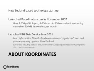 New Zealand based technology start up

Launched Koordinates.com in November 2007
   Over 1,000 public layers, 8 000 users in 100 countries downloading
   more than 200 GB in raw data per month

Launched LINZ Data Service June 2011
   Land Information New Zealand maintains and regulates Crown and
   private property rights in New Zealand
   Survey and title, trig stations and geodetic marks, topological maps and hydrographic
   charts, ortho-photography…


ABOUT KOORDINATES
 