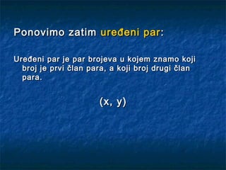 Ponovimo zatim uređeni par :

Uređeni par je par brojeva u kojem znamo koji
  broj je prvi član para, a koji broj drugi član
  para.


                      (x, y)
 
