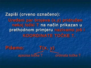 Zapiši (crveno označeno):
 Uređeni par brojeva (x,y) pridružen
   nekoj točki T na način prikazan u
 prethodnom primjeru nazivamo još i
         KOORDINATE TOČKE T.


Pišemo:          T(x, y)
     apscisa točke T       ordinata točke T
 