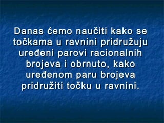 Danas ćemo naučiti kako se
točkama u ravnini pridružuju
 uređeni parovi racionalnih
   brojeva i obrnuto, kako
   uređenom paru brojeva
  pridružiti točku u ravnini.
 