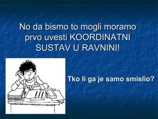 No da bismo to mogli moramo
 prvo uvesti KOORDINATNI
    SUSTAV U RAVNINI!


           Tko li ga je samo smislio?
 