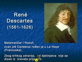 René
 Descartes
 (1561-1626)


Matematičar i filozof,
zvan još Cartesius rođen je u La Haye
(Francuska).

Zbog krhkog zdravlja, od djetinjstva nije se
dizao iz kreveta prije 11h.
 