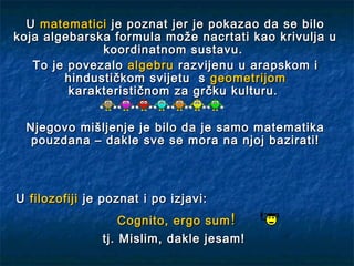 U matematici je poznat jer je pokazao da se bilo
koja algebarska formula može nacrtati kao krivulja u
              koordinatnom sustavu.
   To je povezalo algebru razvijenu u arapskom i
        hindustičkom svijetu s geometrijom
         karakterističnom za grčku kulturu.


  Njegovo mišljenje je bilo da je samo matematika
   pouzdana – dakle sve se mora na njoj bazirati!



U filozofiji je poznat i po izjavi:
                   Cognito, ergo sum !
               tj. Mislim, dakle jesam!
 