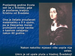 Posljednje godine života
seli se u Švedsku gdje
je poučavao kraljicu
Kristinu od Švedske.

Ona je željela proučavati
matematiku u 5 h ujutro,
pa je Descartes morao
promijeniti svoje navike
o kasnom ustajanju
nakon 60 godina.




            Nakon nekoliko mjeseci više uopće nije
                                             ustao.
         Umro je od upale pluća u hladnoj Švedskoj!
 