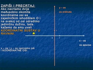 ZAPIŠI I PRECRTAJ:
                                       y – os
Ako nacrtamo dvije
međusobno okomite                      os ordinata
koordinatne osi sa
zajedničkim ishodištem O i
na svakoj od osi odredimo
jediničnu dužinu, tada
kažemo da smo uveli
KOORDINATNI SUSTAV U               1

RAVNINI.
                               0       1
                                                     x – os
                                                     os apscisa
x – os i y – os nazivamo još
i KOORDINATNE OSI.
 