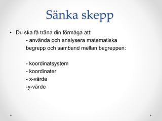 Sänka skepp
• Du ska få träna din förmåga att:
- använda och analysera matematiska
begrepp och samband mellan begreppen:
- koordinatsystem
- koordinater
- x-värde
-y-värde
 