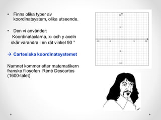 • Finns olika typer av
koordinatsystem, olika utseende.
• Den vi använder:
Koordinataxlarna, x- och y axeln
skär varandra i en rät vinkel 90 °
 Cartesiska koordinatsystemet
Namnet kommer efter matematikern
franske filosofen René Descartes
(1600-talet)
 