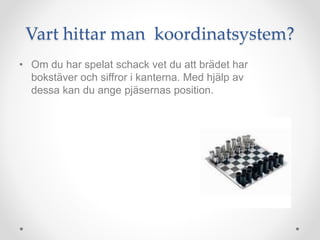 Vart hittar man koordinatsystem?
• Om du har spelat schack vet du att brädet har
bokstäver och siffror i kanterna. Med hjälp av
dessa kan du ange pjäsernas position.
 