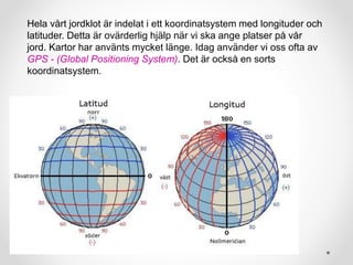 Hela vårt jordklot är indelat i ett koordinatsystem med longituder och
latituder. Detta är ovärderlig hjälp när vi ska ange platser på vår
jord. Kartor har använts mycket länge. Idag använder vi oss ofta av
GPS - (Global Positioning System). Det är också en sorts
koordinatsystem.
 